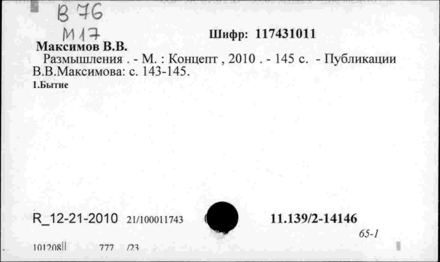 ﻿« 8 46
ИР	Шифр: 117431011
Максимов В.В.
Размышления . - М. : Концепт , 2010 . - 145 с. - Публикации В.В.Максимова: с. 143-145.
1.Бытие
Р?_1 2-21-2010 21/100011743
10170x11	777	/73
11.139/2-14146
65-1
I